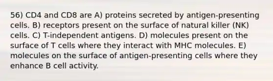 56) CD4 and CD8 are A) proteins secreted by antigen-presenting cells. B) receptors present on the surface of natural killer (NK) cells. C) T-independent antigens. D) molecules present on the surface of T cells where they interact with MHC molecules. E) molecules on the surface of antigen-presenting cells where they enhance B cell activity.