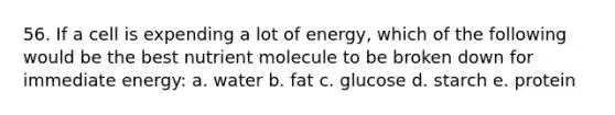 56. If a cell is expending a lot of energy, which of the following would be the best nutrient molecule to be broken down for immediate energy: a. water b. fat c. glucose d. starch e. protein