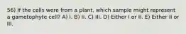 56) If the cells were from a plant, which sample might represent a gametophyte cell? A) I. B) II. C) III. D) Either I or II. E) Either II or III.