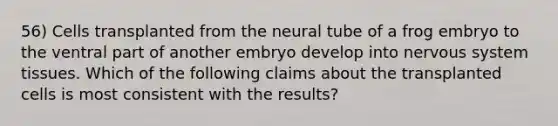 56) Cells transplanted from the neural tube of a frog embryo to the ventral part of another embryo develop into nervous system tissues. Which of the following claims about the transplanted cells is most consistent with the results?