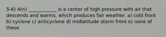 5-6) A(n) ____________ is a center of high pressure with air that descends and warms, which produces fair weather. a) cold front b) cyclone c) anticyclone d) midlatitude storm front e) none of these