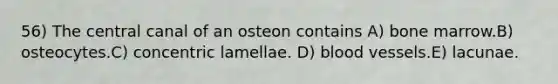 56) The central canal of an osteon contains A) bone marrow.B) osteocytes.C) concentric lamellae. D) blood vessels.E) lacunae.