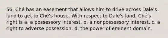 56. Ché has an easement that allows him to drive across Dale's land to get to Ché's house. With respect to Dale's land, Ché's right is a. a possessory interest. b. a nonpossessory interest. c. a right to adverse possession. d. the power of eminent domain.