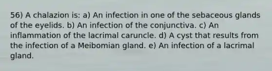 56) A chalazion is: a) An infection in one of the sebaceous glands of the eyelids. b) An infection of the conjunctiva. c) An inflammation of the lacrimal caruncle. d) A cyst that results from the infection of a Meibomian gland. e) An infection of a lacrimal gland.