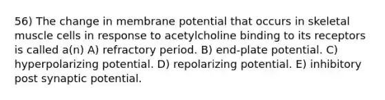 56) The change in membrane potential that occurs in skeletal muscle cells in response to acetylcholine binding to its receptors is called a(n) A) refractory period. B) end-plate potential. C) hyperpolarizing potential. D) repolarizing potential. E) inhibitory post synaptic potential.