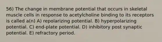 56) The change in membrane potential that occurs in skeletal muscle cells in response to acetylcholine binding to its receptors is called a(n) A) repolarizing potential. B) hyperpolarizing potential. C) end-plate potential. D) inhibitory post synaptic potential. E) refractory period.