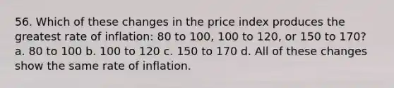 56. Which of these changes in the price index produces the greatest rate of inflation: 80 to 100, 100 to 120, or 150 to 170? a. 80 to 100 b. 100 to 120 c. 150 to 170 d. All of these changes show the same rate of inflation.