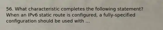 56. What characteristic completes the following statement? When an IPv6 static route is configured, a fully-specified configuration should be used with ...