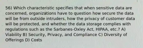 56) Which characteristic specifies that when sensitive data are concerned, organizations have to question how secure the data will be from outside intruders, how the privacy of customer data will be protected, and whether the data storage complies with regulations such as the Sarbanes-Oxley Act, HIPAA, etc.? A) Viability B) Security, Privacy, and Compliance C) Diversity of Offerings D) Costs