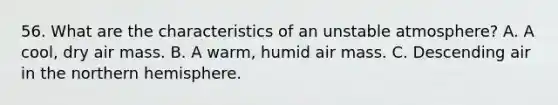 56. What are the characteristics of an unstable atmosphere? A. A cool, dry air mass. B. A warm, humid air mass. C. Descending air in the northern hemisphere.