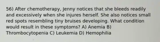 56) After chemotherapy, Jenny notices that she bleeds readily and excessively when she injures herself. She also notices small red spots resembling tiny bruises developing. What condition would result in these symptoms? A) Anemia B) Thrombocytopenia C) Leukemia D) Hemophilia