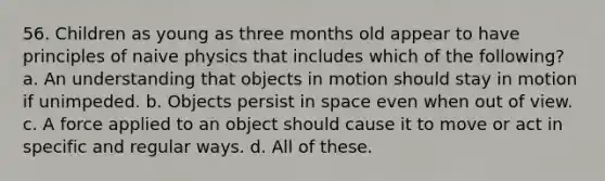 56. Children as young as three months old appear to have principles of naive physics that includes which of the following? a. An understanding that objects in motion should stay in motion if unimpeded. b. Objects persist in space even when out of view. c. A force applied to an object should cause it to move or act in specific and regular ways. d. All of these.