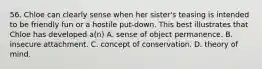 56. Chloe can clearly sense when her sister's teasing is intended to be friendly fun or a hostile put-down. This best illustrates that Chloe has developed a(n) A. sense of object permanence. B. insecure attachment. C. concept of conservation. D. theory of mind.