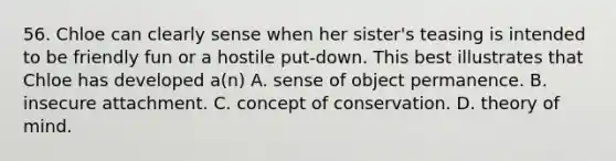 56. Chloe can clearly sense when her sister's teasing is intended to be friendly fun or a hostile put-down. This best illustrates that Chloe has developed a(n) A. sense of object permanence. B. insecure attachment. C. concept of conservation. D. theory of mind.