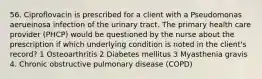 56. Ciproflovacin is prescribed for a client with a Pseudomonas aerueinosa infection of the urinary tract. The primary health care provider (PHCP) would be questioned by the nurse about the prescription if which underlying condition is noted in the client's record? 1 Osteoarthritis 2 Diabetes mellitus 3 Myasthenia gravis 4. Chronic obstructive pulmonary disease (COPD)