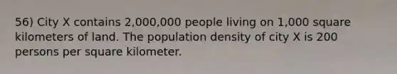 56) City X contains 2,000,000 people living on 1,000 square kilometers of land. The population density of city X is 200 persons per square kilometer.