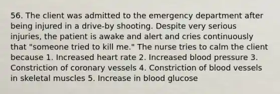 56. The client was admitted to the emergency department after being injured in a drive-by shooting. Despite very serious injuries, the patient is awake and alert and cries continuously that "someone tried to kill me." The nurse tries to calm the client because 1. Increased heart rate 2. Increased blood pressure 3. Constriction of coronary vessels 4. Constriction of blood vessels in skeletal muscles 5. Increase in blood glucose