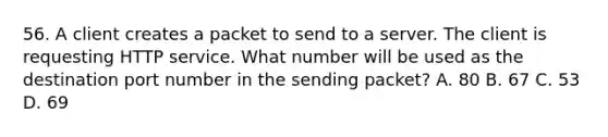 56. A client creates a packet to send to a server. The client is requesting HTTP service. What number will be used as the destination port number in the sending packet? A. 80 B. 67 C. 53 D. 69