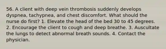 56. A client with deep vein thrombosis suddenly develops dyspnea, tachypnea, and chest discomfort. What should the nurse do first? 1. Elevate the head of the bed 30 to 45 degrees. 2. Encourage the client to cough and deep breathe. 3. Auscultate the lungs to detect abnormal breath sounds. 4. Contact the physician.