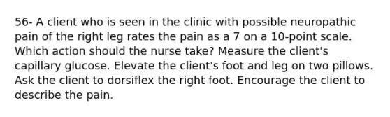 56- A client who is seen in the clinic with possible neuropathic pain of the right leg rates the pain as a 7 on a 10-point scale. Which action should the nurse take? Measure the client's capillary glucose. Elevate the client's foot and leg on two pillows. Ask the client to dorsiflex the right foot. Encourage the client to describe the pain.