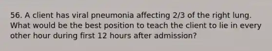 56. A client has viral pneumonia affecting 2/3 of the right lung. What would be the best position to teach the client to lie in every other hour during first 12 hours after admission?