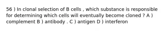 56 ) In clonal selection of B cells , which substance is responsible for determining which cells will eventually become cloned ? A ) complement B ) antibody . C ) antigen D ) interferon