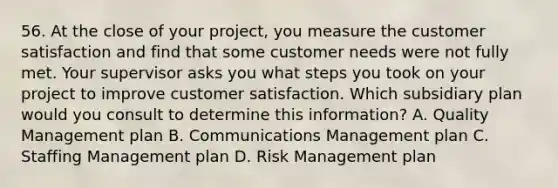 56. At the close of your project, you measure the customer satisfaction and find that some customer needs were not fully met. Your supervisor asks you what steps you took on your project to improve customer satisfaction. Which subsidiary plan would you consult to determine this information? A. Quality Management plan B. Communications Management plan C. Staffing Management plan D. Risk Management plan