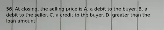 56. At closing, the selling price is A. a debit to the buyer. B. a debit to the seller. C. a credit to the buyer. D. <a href='https://www.questionai.com/knowledge/ktgHnBD4o3-greater-than' class='anchor-knowledge'>greater than</a> the loan amount.