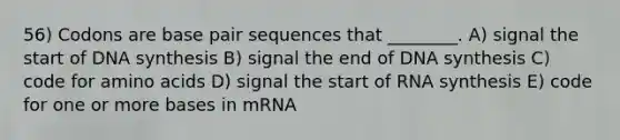 56) Codons are base pair sequences that ________. A) signal the start of DNA synthesis B) signal the end of DNA synthesis C) code for amino acids D) signal the start of RNA synthesis E) code for one or more bases in mRNA