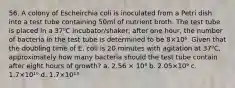 56. A colony of Escheirchia coli is inoculated from a Petri dish into a test tube containing 50ml of nutrient broth. The test tube is placed in a 37⁰C incubator/shaker; after one hour, the number of bacteria in the test tube is determined to be 8×10⁶. Given that the doubling time of E. coli is 20 minutes with agitation at 37⁰C, approximately how many bacteria should the test tube contain after eight hours of growth? a. 2.56 × 10⁸ b. 2.05×10⁹ c. 1.7×10¹⁰ d. 1.7×10¹³