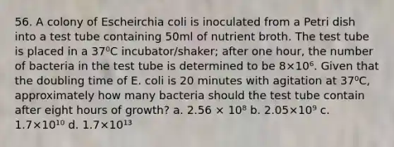 56. A colony of Escheirchia coli is inoculated from a Petri dish into a test tube containing 50ml of nutrient broth. The test tube is placed in a 37⁰C incubator/shaker; after one hour, the number of bacteria in the test tube is determined to be 8×10⁶. Given that the doubling time of E. coli is 20 minutes with agitation at 37⁰C, approximately how many bacteria should the test tube contain after eight hours of growth? a. 2.56 × 10⁸ b. 2.05×10⁹ c. 1.7×10¹⁰ d. 1.7×10¹³