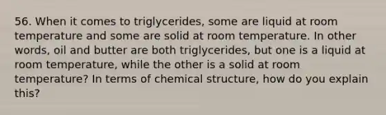 56. When it comes to triglycerides, some are liquid at room temperature and some are solid at room temperature. In other words, oil and butter are both triglycerides, but one is a liquid at room temperature, while the other is a solid at room temperature? In terms of chemical structure, how do you explain this?