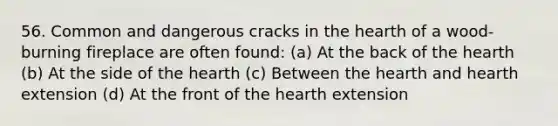 56. Common and dangerous cracks in the hearth of a wood-burning fireplace are often found: (a) At the back of the hearth (b) At the side of the hearth (c) Between the hearth and hearth extension (d) At the front of the hearth extension