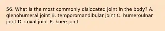 56. What is the most commonly dislocated joint in the body? A. glenohumeral joint B. temporomandibular joint C. humeroulnar joint D. coxal joint E. knee joint