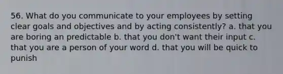 56. What do you communicate to your employees by setting clear goals and objectives and by acting consistently? a. that you are boring an predictable b. that you don't want their input c. that you are a person of your word d. that you will be quick to punish