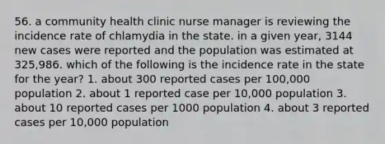 56. a community health clinic nurse manager is reviewing the incidence rate of chlamydia in the state. in a given year, 3144 new cases were reported and the population was estimated at 325,986. which of the following is the incidence rate in the state for the year? 1. about 300 reported cases per 100,000 population 2. about 1 reported case per 10,000 population 3. about 10 reported cases per 1000 population 4. about 3 reported cases per 10,000 population