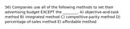 56) Companies use all of the following methods to set their advertising budget EXCEPT the ________. A) objective-and-task method B) integrated method C) competitive-parity method D) percentage-of-sales method E) affordable method