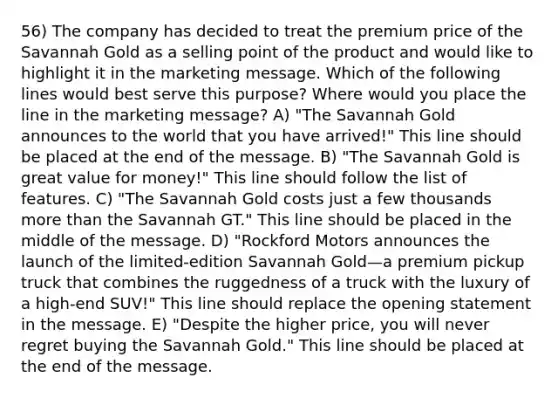 56) The company has decided to treat the premium price of the Savannah Gold as a selling point of the product and would like to highlight it in the marketing message. Which of the following lines would best serve this purpose? Where would you place the line in the marketing message? A) "The Savannah Gold announces to the world that you have arrived!" This line should be placed at the end of the message. B) "The Savannah Gold is great value for money!" This line should follow the list of features. C) "The Savannah Gold costs just a few thousands more than the Savannah GT." This line should be placed in the middle of the message. D) "Rockford Motors announces the launch of the limited-edition Savannah Gold—a premium pickup truck that combines the ruggedness of a truck with the luxury of a high-end SUV!" This line should replace the opening statement in the message. E) "Despite the higher price, you will never regret buying the Savannah Gold." This line should be placed at the end of the message.