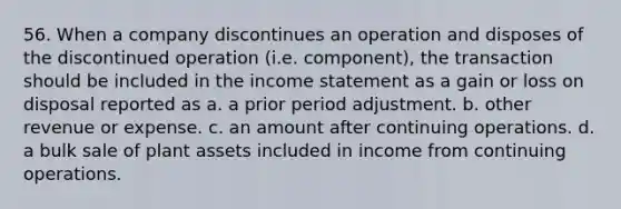 56. When a company discontinues an operation and disposes of the discontinued operation (i.e. component), the transaction should be included in the <a href='https://www.questionai.com/knowledge/kCPMsnOwdm-income-statement' class='anchor-knowledge'>income statement</a> as a gain or loss on disposal reported as a. a prior period adjustment. b. other revenue or expense. c. an amount after continuing operations. d. a bulk sale of plant assets included in income from continuing operations.