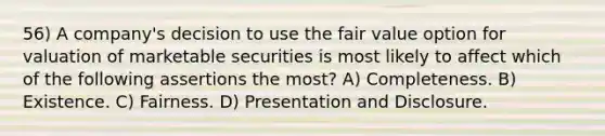 56) A company's decision to use the fair value option for valuation of marketable securities is most likely to affect which of the following assertions the most? A) Completeness. B) Existence. C) Fairness. D) Presentation and Disclosure.