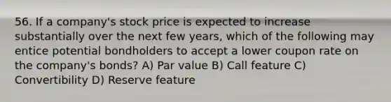 56. If a company's stock price is expected to increase substantially over the next few years, which of the following may entice potential bondholders to accept a lower coupon rate on the company's bonds? A) Par value B) Call feature C) Convertibility D) Reserve feature