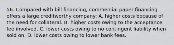 56. Compared with bill financing, commercial paper financing offers a large creditworthy company: A. higher costs because of the need for collateral. B. higher costs owing to the acceptance fee involved. C. lower costs owing to no contingent liability when sold on. D. lower costs owing to lower bank fees.