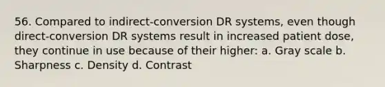 56. Compared to indirect-conversion DR systems, even though direct-conversion DR systems result in increased patient dose, they continue in use because of their higher: a. Gray scale b. Sharpness c. Density d. Contrast