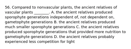 56. Compared to nonvascular plants, the ancient relatives of vascular plants ________. A. the ancient relatives produced sporophyte generations independent of, not dependent on, gametophyte generations B. the ancient relatives produced much smaller sporophyte generations C. the ancient relatives produced sporophyte generations that provided more nutrition to gametophyte generations D. the ancient relatives probably experienced less competition for light