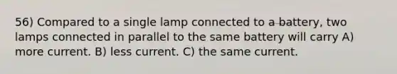 56) Compared to a single lamp connected to a battery, two lamps connected in parallel to the same battery will carry A) more current. B) less current. C) the same current.