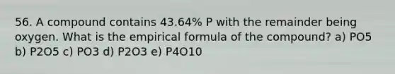 56. A compound contains 43.64% P with the remainder being oxygen. What is the empirical formula of the compound? a) PO5 b) P2O5 c) PO3 d) P2O3 e) P4O10