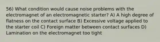 56) What condition would cause noise problems with the electromagnet of an electromagnetic starter? A) A high degree of flatness on the contact surface B) Excessive voltage applied to the starter coil C) Foreign matter between contact surfaces D) Lamination on the electromagnet too tight