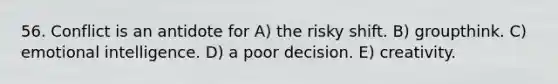 56. Conflict is an antidote for A) the risky shift. B) groupthink. C) emotional intelligence. D) a poor decision. E) creativity.