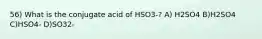 56) What is the conjugate acid of HSO3-? A) H2SO4 B)H2SO4 C)HSO4- D)SO32-