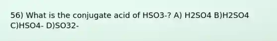 56) What is the conjugate acid of HSO3-? A) H2SO4 B)H2SO4 C)HSO4- D)SO32-